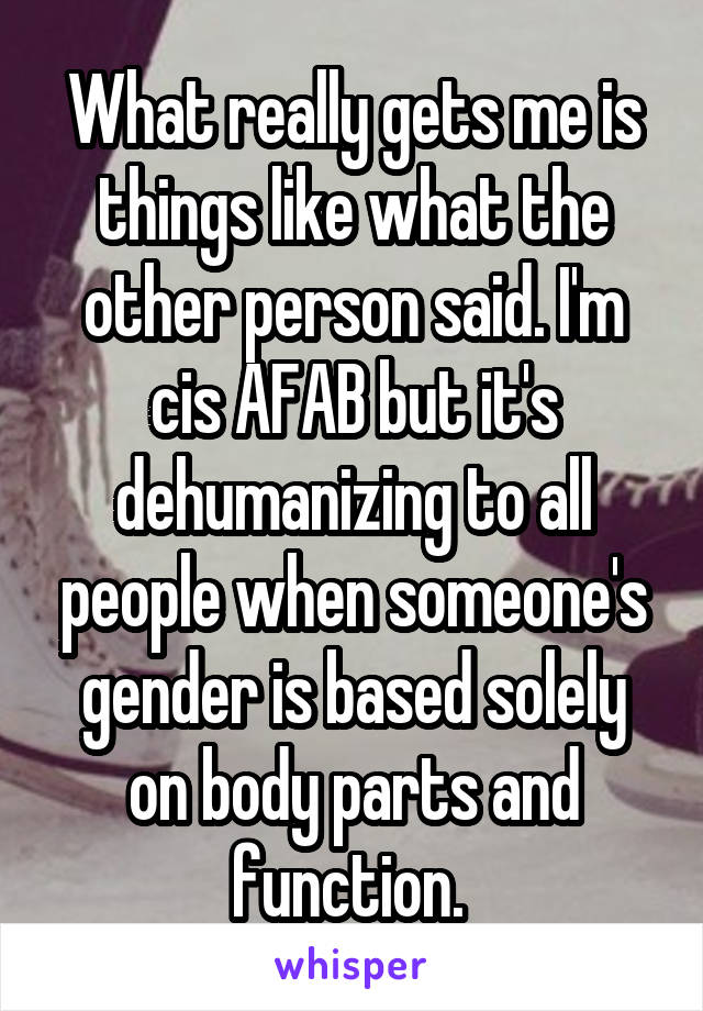 What really gets me is things like what the other person said. I'm cis AFAB but it's dehumanizing to all people when someone's gender is based solely on body parts and function. 