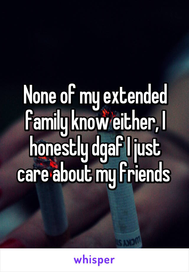 None of my extended family know either, I honestly dgaf I just care about my friends 