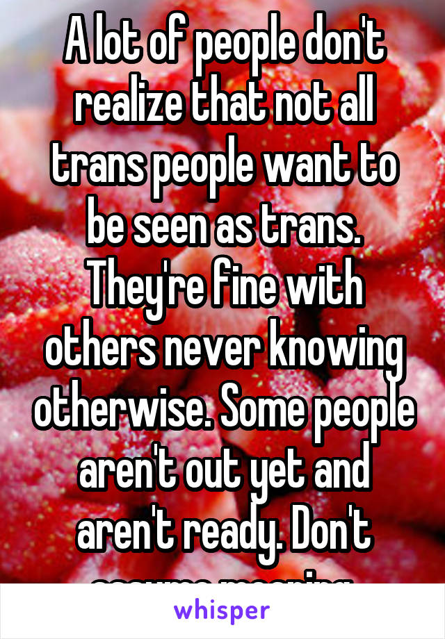 A lot of people don't realize that not all trans people want to be seen as trans. They're fine with others never knowing otherwise. Some people aren't out yet and aren't ready. Don't assume meaning.