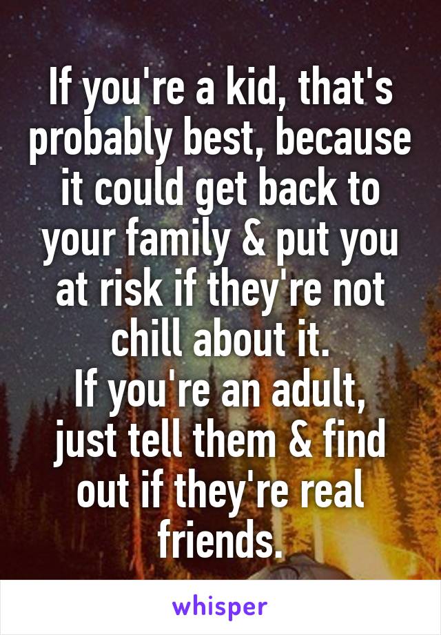 If you're a kid, that's probably best, because it could get back to your family & put you at risk if they're not chill about it.
If you're an adult, just tell them & find out if they're real friends.