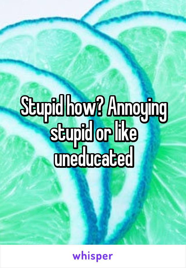 Stupid how? Annoying stupid or like uneducated