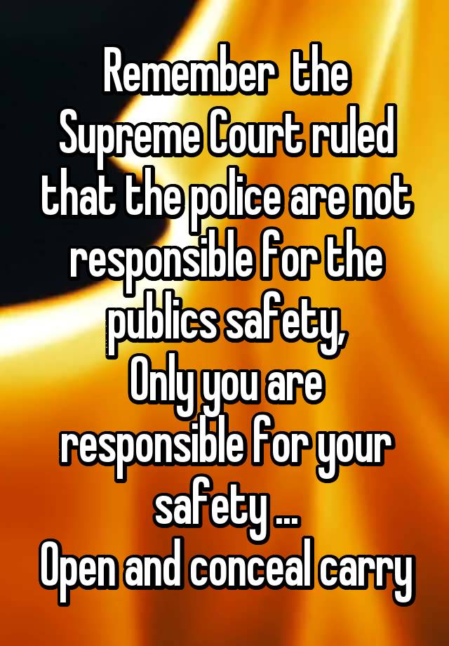 Remember  the Supreme Court ruled that the police are not responsible for the publics safety,
Only you are responsible for your safety ...
Open and conceal carry