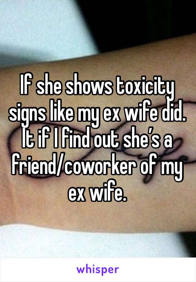 If she shows toxicity signs like my ex wife did.
It if I find out she’s a friend/coworker of my ex wife.