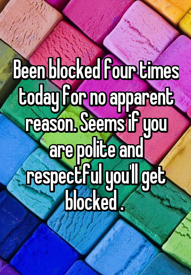 Been blocked four times today for no apparent reason. Seems if you are polite and respectful you'll get blocked . 