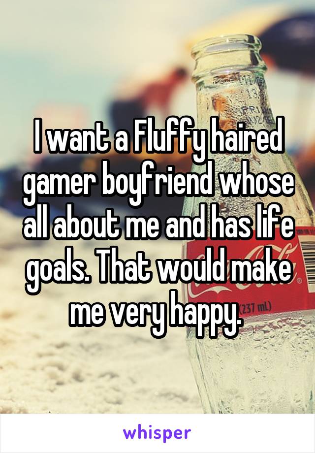 I want a Fluffy haired gamer boyfriend whose all about me and has life goals. That would make me very happy. 
