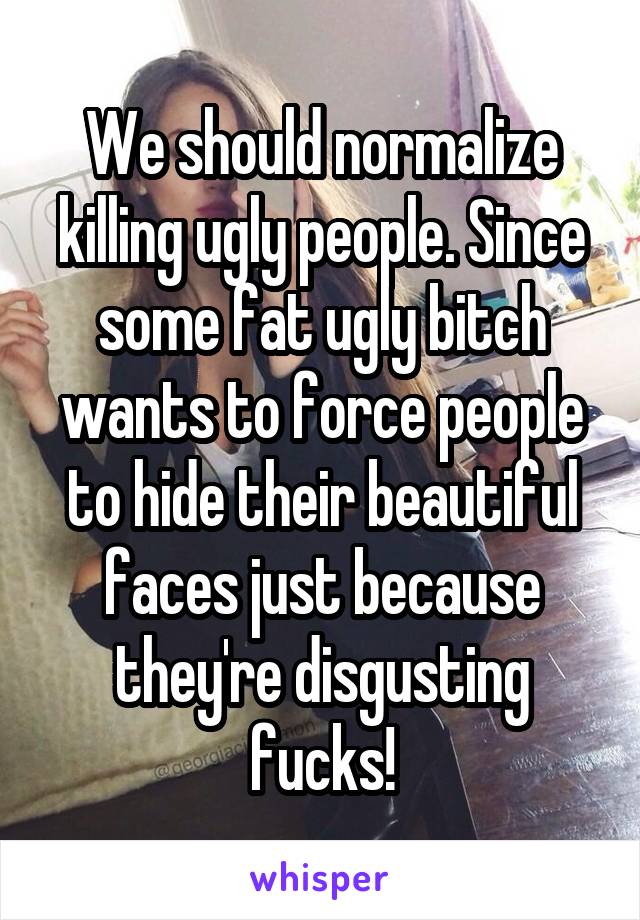 We should normalize killing ugly people. Since some fat ugly bitch wants to force people to hide their beautiful faces just because they're disgusting fucks!