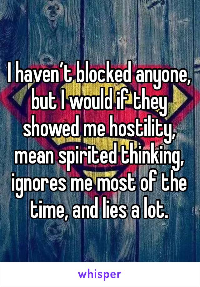 I haven’t blocked anyone, but I would if they showed me hostility, mean spirited thinking, ignores me most of the time, and lies a lot.