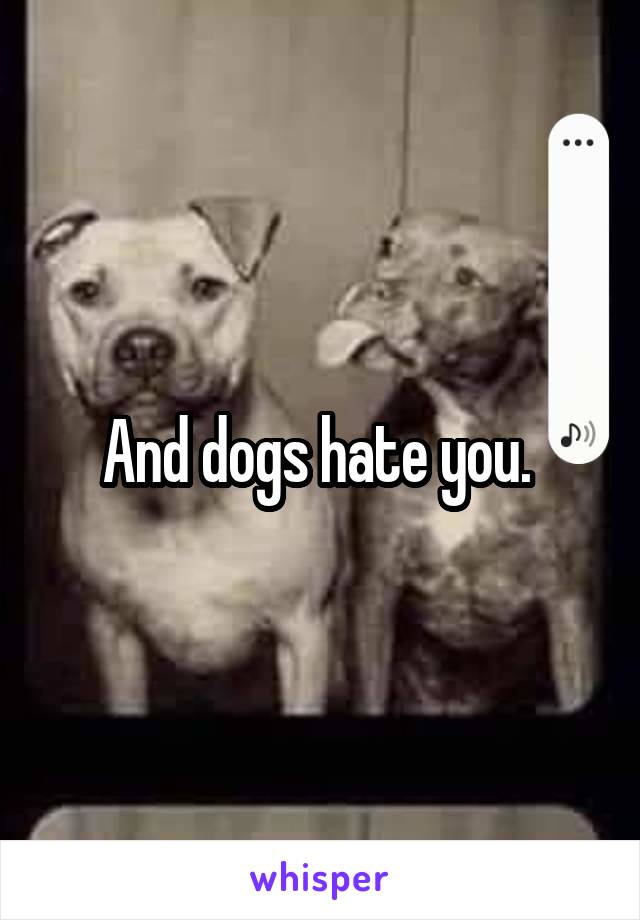 And dogs hate you. 