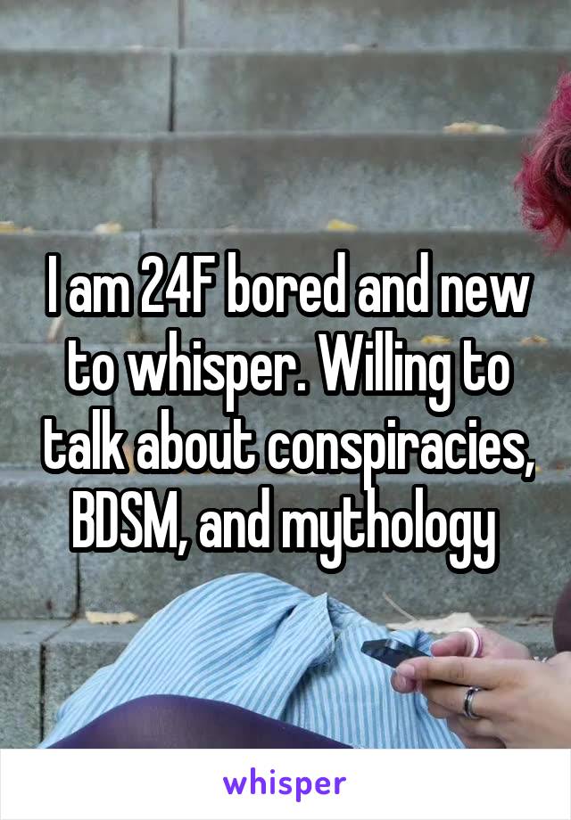 I am 24F bored and new to whisper. Willing to talk about conspiracies, BDSM, and mythology 