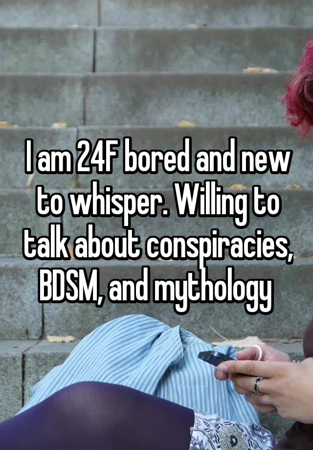 I am 24F bored and new to whisper. Willing to talk about conspiracies, BDSM, and mythology 