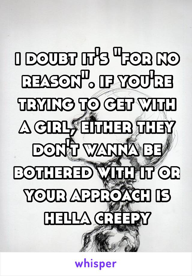 i doubt it's "for no reason". if you're trying to get with a girl, either they don't wanna be bothered with it or your approach is hella creepy