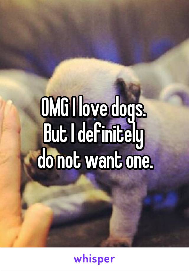 OMG I love dogs. 
But I definitely 
do not want one.