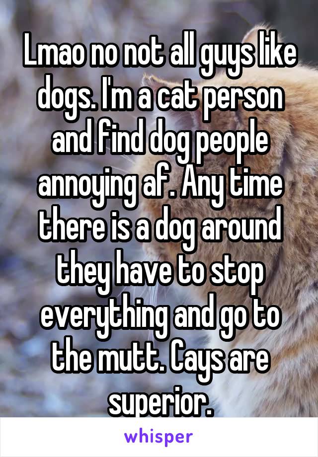 Lmao no not all guys like dogs. I'm a cat person and find dog people annoying af. Any time there is a dog around they have to stop everything and go to the mutt. Cays are superior.