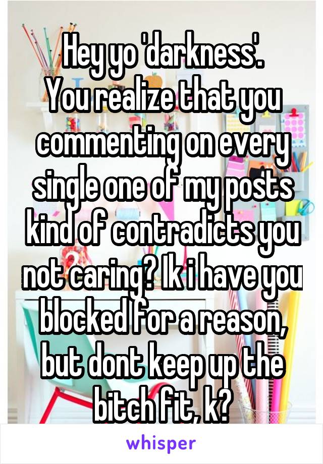 Hey yo 'darkness'.
You realize that you commenting on every single one of my posts kind of contradicts you not caring? Ik i have you blocked for a reason, but dont keep up the bitch fit, k?