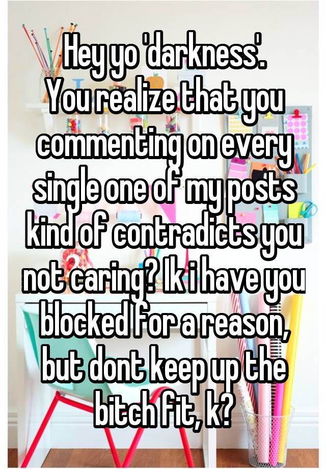 Hey yo 'darkness'.
You realize that you commenting on every single one of my posts kind of contradicts you not caring? Ik i have you blocked for a reason, but dont keep up the bitch fit, k?