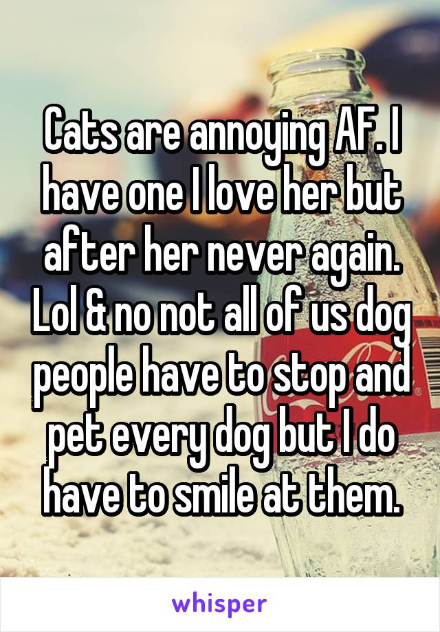 Cats are annoying AF. I have one I love her but after her never again. Lol & no not all of us dog people have to stop and pet every dog but I do have to smile at them.