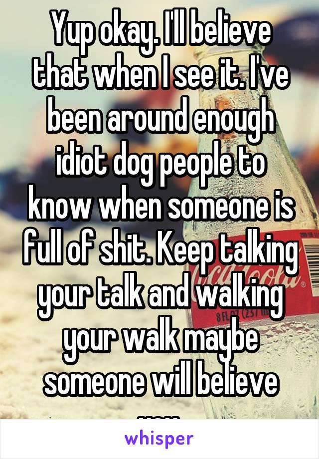 Yup okay. I'll believe that when I see it. I've been around enough idiot dog people to know when someone is full of shit. Keep talking your talk and walking your walk maybe someone will believe you.