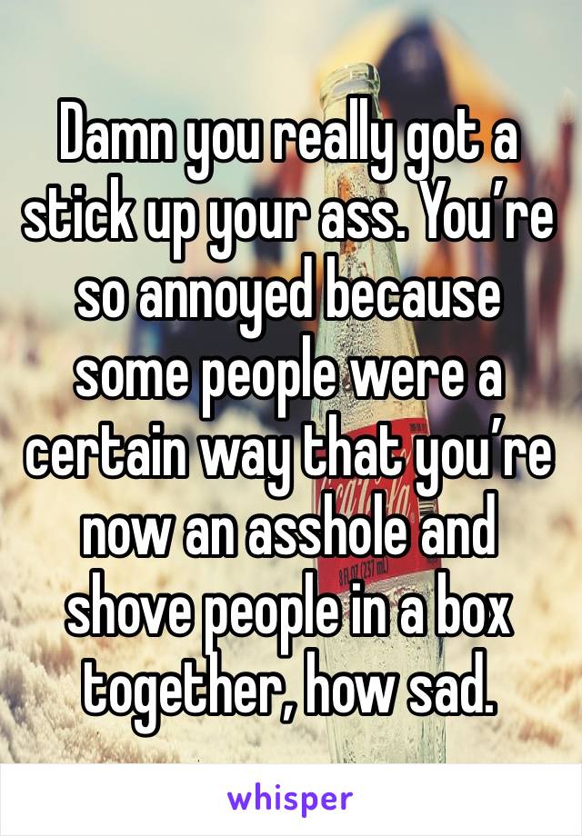 Damn you really got a stick up your ass. You’re so annoyed because some people were a certain way that you’re now an asshole and shove people in a box together, how sad.