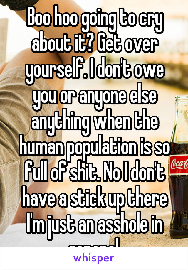 Boo hoo going to cry about it? Get over yourself. I don't owe you or anyone else anything when the human population is so full of shit. No I don't have a stick up there I'm just an asshole in general.