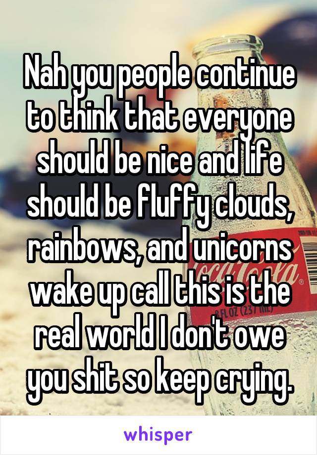 Nah you people continue to think that everyone should be nice and life should be fluffy clouds, rainbows, and unicorns wake up call this is the real world I don't owe you shit so keep crying.