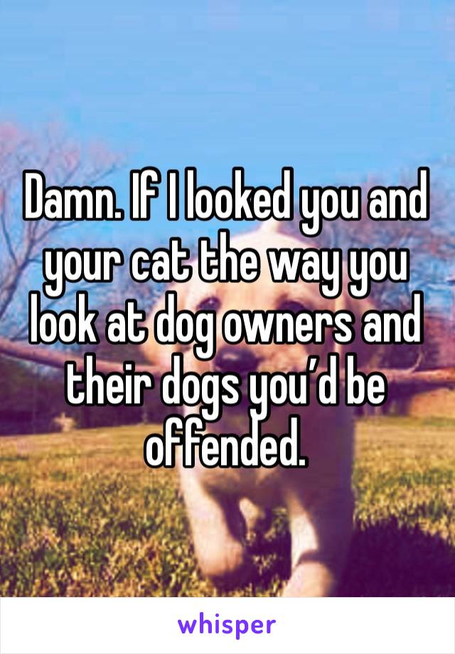 Damn. If I looked you and your cat the way you look at dog owners and their dogs you’d be offended.