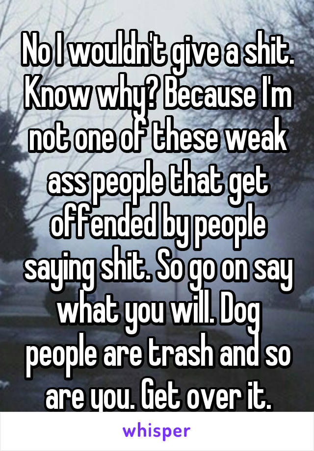 No I wouldn't give a shit. Know why? Because I'm not one of these weak ass people that get offended by people saying shit. So go on say what you will. Dog people are trash and so are you. Get over it.