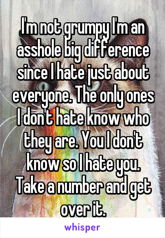 I'm not grumpy I'm an asshole big difference since I hate just about everyone. The only ones I don't hate know who they are. You I don't know so I hate you. Take a number and get over it.