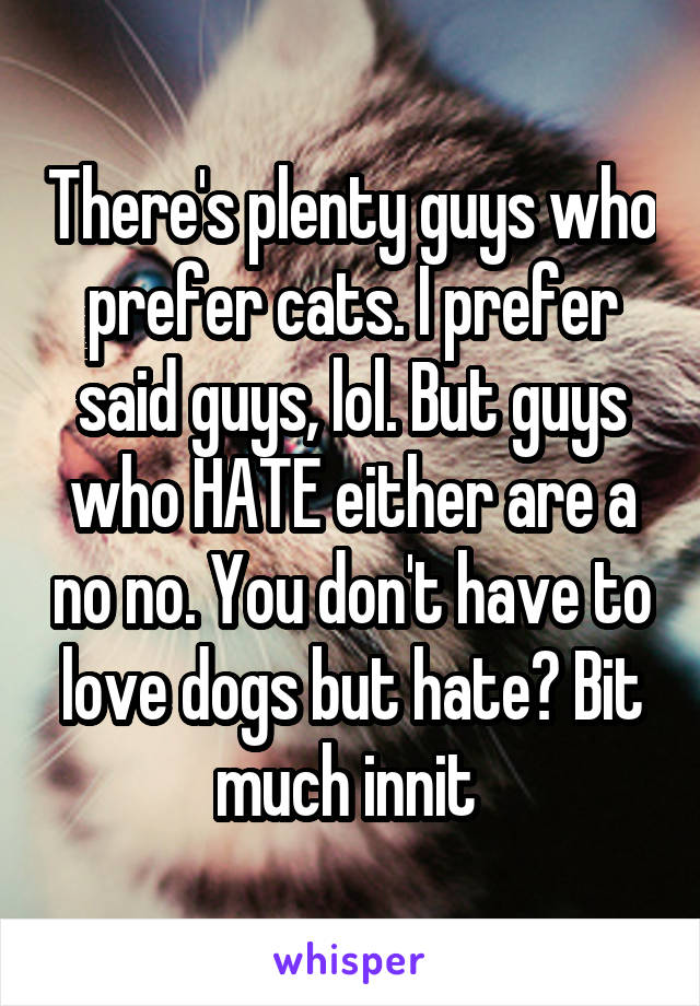 There's plenty guys who prefer cats. I prefer said guys, lol. But guys who HATE either are a no no. You don't have to love dogs but hate? Bit much innit 