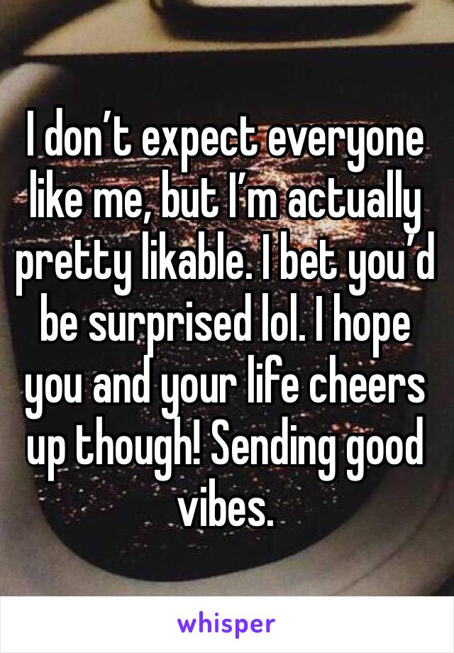 I don’t expect everyone like me, but I’m actually pretty likable. I bet you’d be surprised lol. I hope you and your life cheers up though! Sending good vibes.