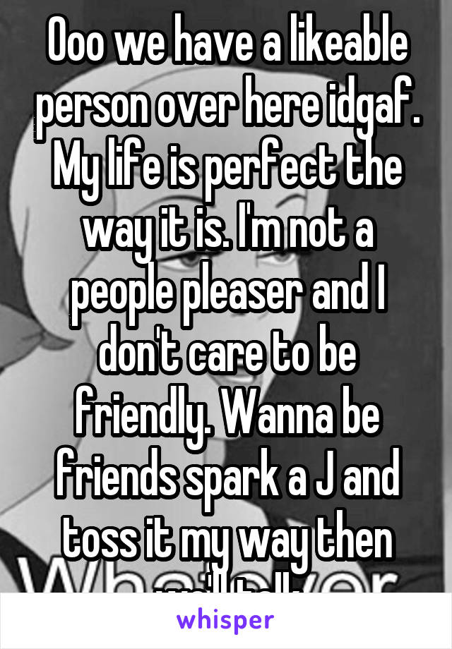 Ooo we have a likeable person over here idgaf. My life is perfect the way it is. I'm not a people pleaser and I don't care to be friendly. Wanna be friends spark a J and toss it my way then we'll talk