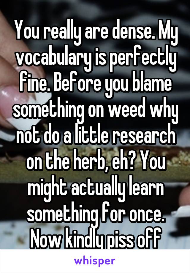 You really are dense. My vocabulary is perfectly fine. Before you blame something on weed why not do a little research on the herb, eh? You might actually learn something for once. Now kindly piss off