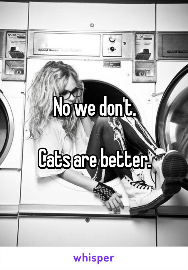 No we don't.

Cats are better.