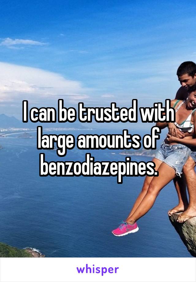 I can be trusted with large amounts of benzodiazepines.