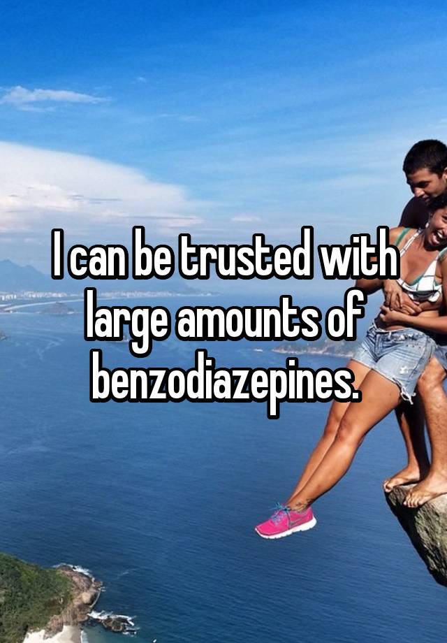 I can be trusted with large amounts of benzodiazepines.