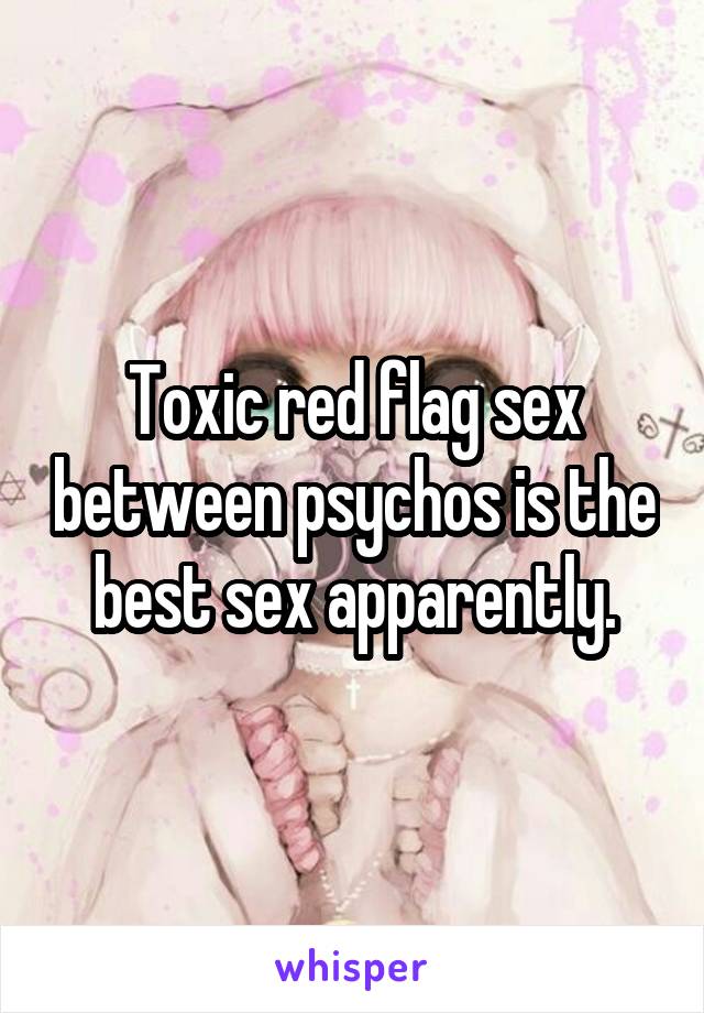 Toxic red flag sex between psychos is the best sex apparently.