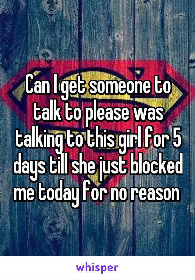 Can I get someone to talk to please was talking to this girl for 5 days till she just blocked me today for no reason 