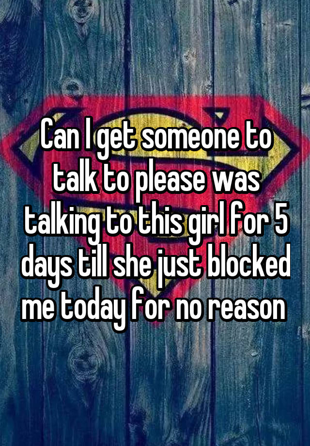 Can I get someone to talk to please was talking to this girl for 5 days till she just blocked me today for no reason 