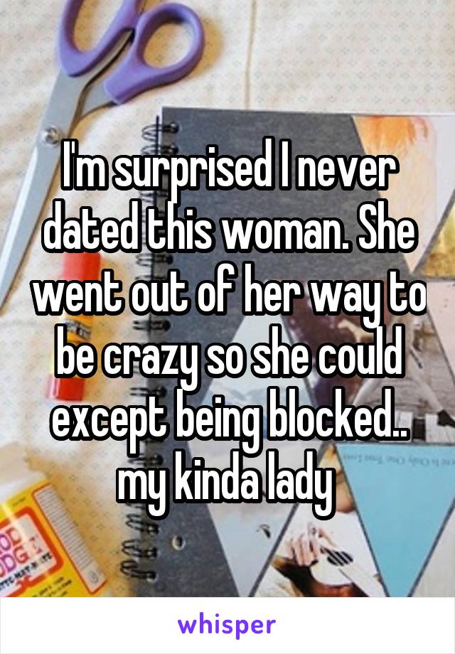 I'm surprised I never dated this woman. She went out of her way to be crazy so she could except being blocked.. my kinda lady 