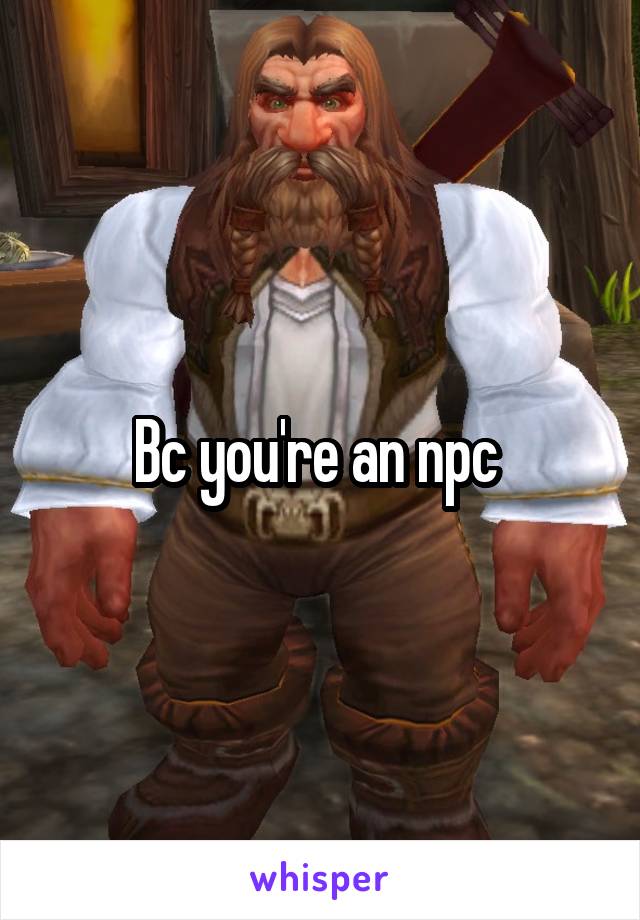 Bc you're an npc 