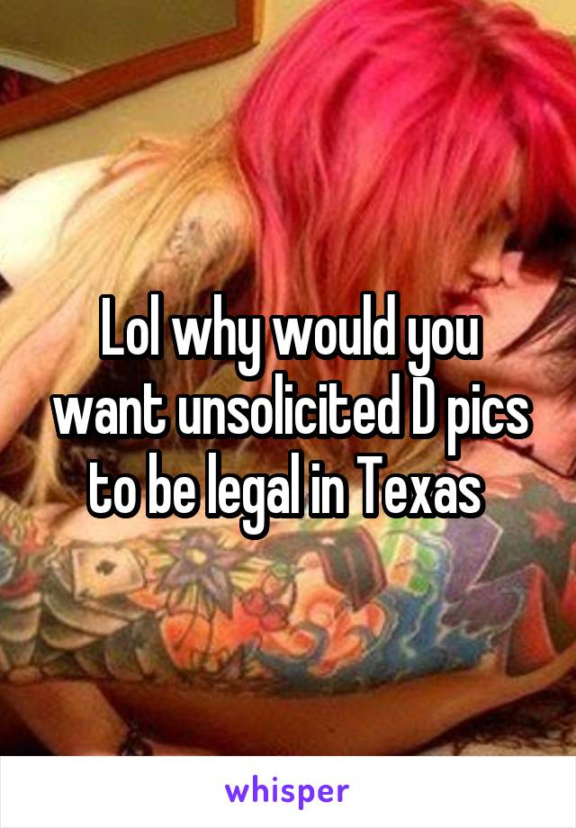 Lol why would you want unsolicited D pics to be legal in Texas 