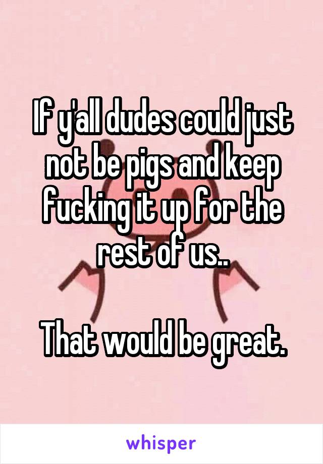 If y'all dudes could just not be pigs and keep fucking it up for the rest of us..

That would be great.