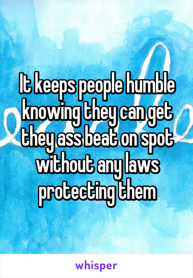 It keeps people humble knowing they can get they ass beat on spot without any laws protecting them