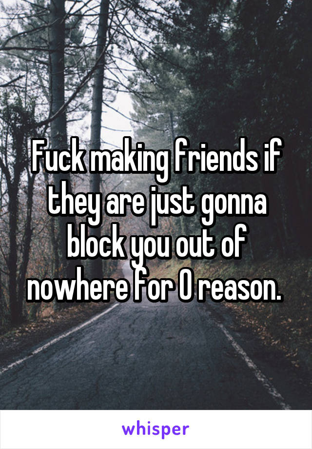 Fuck making friends if they are just gonna block you out of nowhere for 0 reason. 