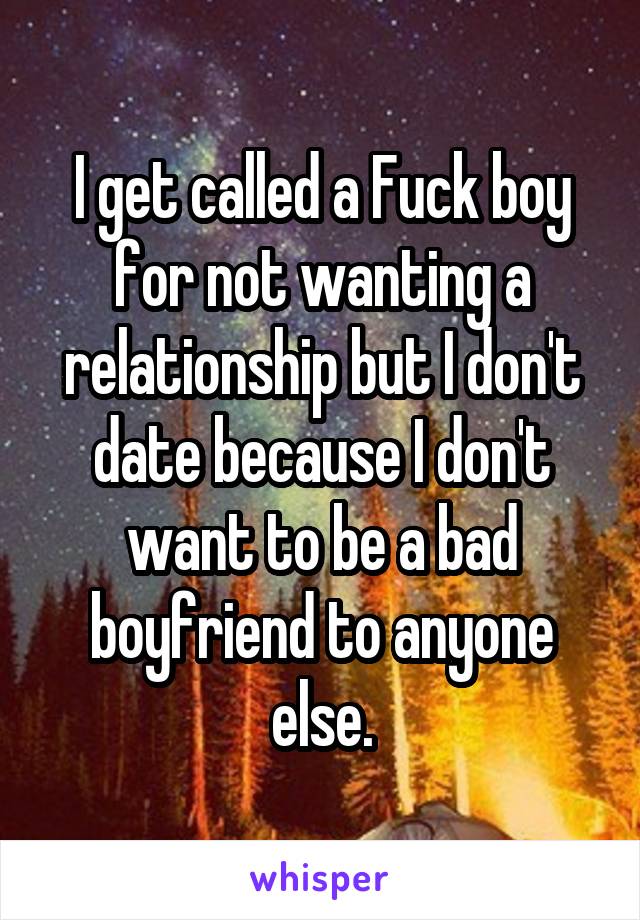 I get called a Fuck boy for not wanting a relationship but I don't date because I don't want to be a bad boyfriend to anyone else.