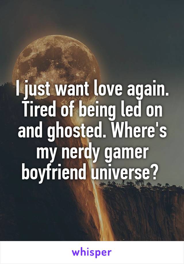 I just want love again. Tired of being led on and ghosted. Where's my nerdy gamer boyfriend universe? 