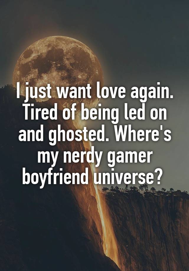 I just want love again. Tired of being led on and ghosted. Where's my nerdy gamer boyfriend universe? 