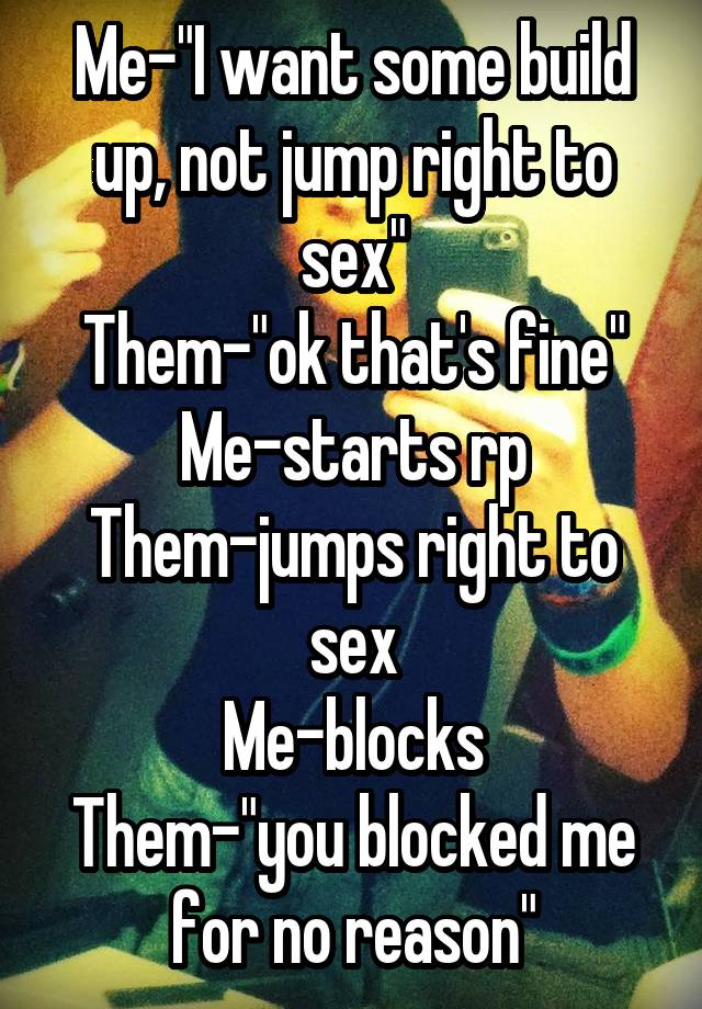 Me-"I want some build up, not jump right to sex"
Them-"ok that's fine"
Me-starts rp
Them-jumps right to sex
Me-blocks
Them-"you blocked me for no reason"