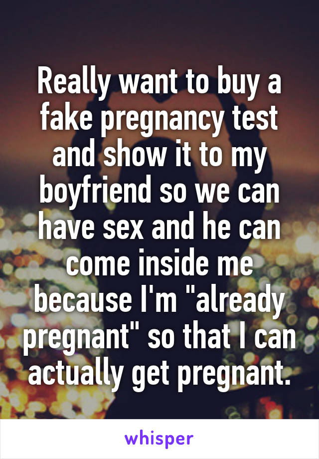 Really want to buy a fake pregnancy test and show it to my boyfriend so we can have sex and he can come inside me because I'm "already pregnant" so that I can actually get pregnant.