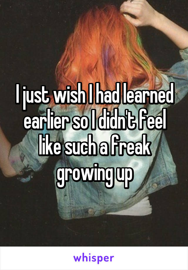 I just wish I had learned earlier so I didn't feel like such a freak growing up