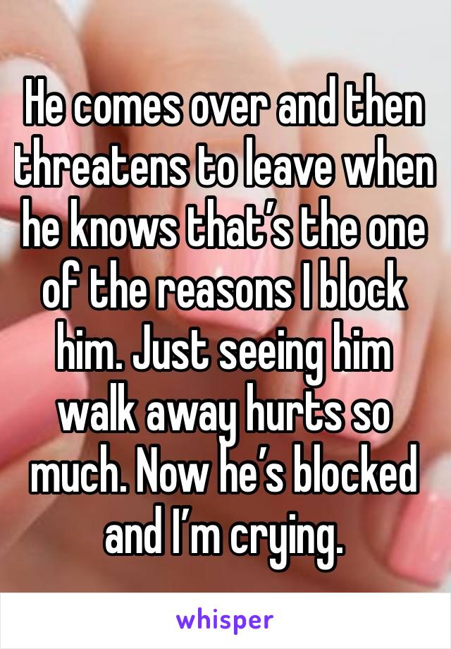 He comes over and then threatens to leave when he knows that’s the one of the reasons I block him. Just seeing him walk away hurts so much. Now he’s blocked and I’m crying.